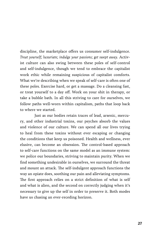 discipline, the marketplace offers us consumer self-indulgence. Treat yourself, luxuriate; indulge your passions; get swept away. Activ- ist culture can also swing between these poles of self-control and self-indulgence, though we tend to embrace the capitalist work ethic while remaining suspicious of capitalist comforts. ‘What we’re deseribing when we speak of self-care is often one of these poles. Exercise hard, or get a massage. Do a cleansing fast, or treat yourself to a day off. Work on your shit in therapy, or take a bubble bath. In all this striving to care for ourselves, we follow paths well-worn within capitalism, paths that loop back. to where we started.  Just as our bodies retain traces of lead, arsenic, mercu- £y, and other industrial toxins, our psyches absorb the values and violence of our culture. We can spend all our lives trying to heal from these toxins without ever escaping or changing the conditions that keep us poisoned. Health and wellness, ever elusive, can become an obsession. The control-based approach to self-care functions on the same model as an immune system: ‘we police our boundaries, striving to maintain purity. When we find something undesirable in ourselves, we surround the threat and mount an attack. The self-indulgent approach functions the ‘way an opiate does, soothing our pain and alleviating symptoms. ‘The first approach relies on a strict definition of what s self and what is alien, and the second on correctly judging when it’s necessary to give up the self in order to preserve it. Both modes have us chasing an ever-receding horizon.  k4 